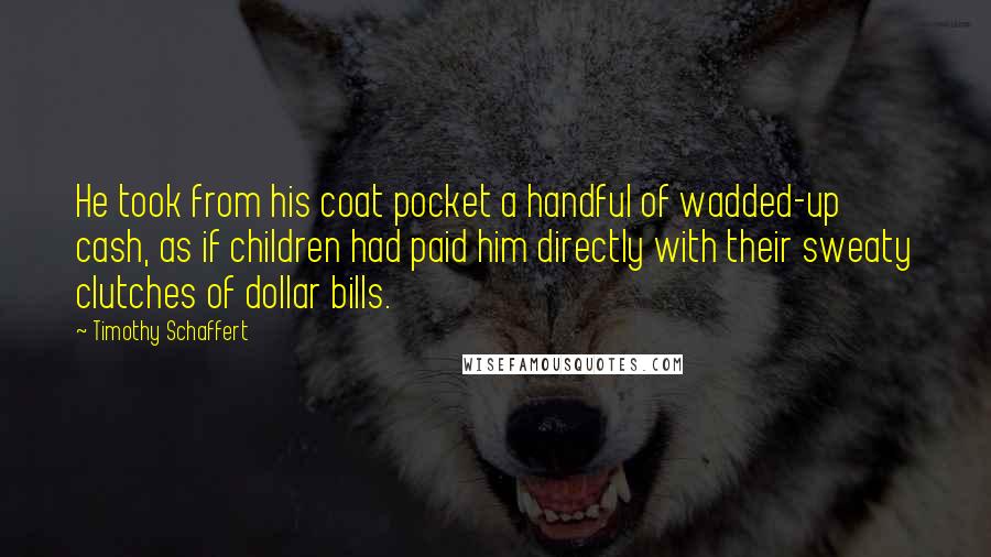 Timothy Schaffert Quotes: He took from his coat pocket a handful of wadded-up cash, as if children had paid him directly with their sweaty clutches of dollar bills.