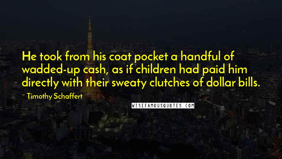 Timothy Schaffert Quotes: He took from his coat pocket a handful of wadded-up cash, as if children had paid him directly with their sweaty clutches of dollar bills.