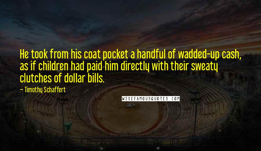 Timothy Schaffert Quotes: He took from his coat pocket a handful of wadded-up cash, as if children had paid him directly with their sweaty clutches of dollar bills.