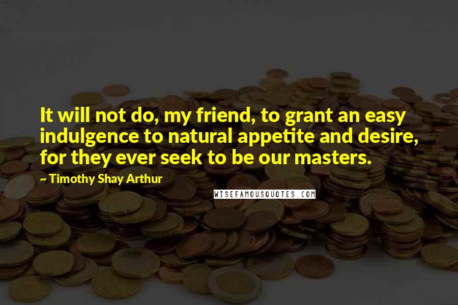 Timothy Shay Arthur Quotes: It will not do, my friend, to grant an easy indulgence to natural appetite and desire, for they ever seek to be our masters.