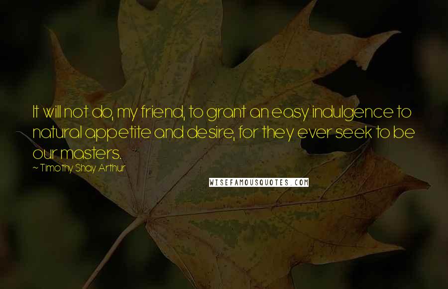 Timothy Shay Arthur Quotes: It will not do, my friend, to grant an easy indulgence to natural appetite and desire, for they ever seek to be our masters.
