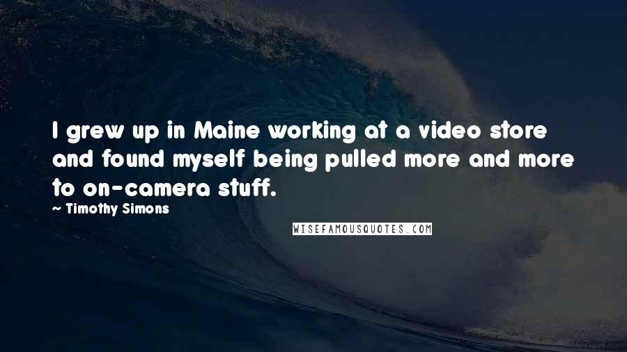 Timothy Simons Quotes: I grew up in Maine working at a video store and found myself being pulled more and more to on-camera stuff.