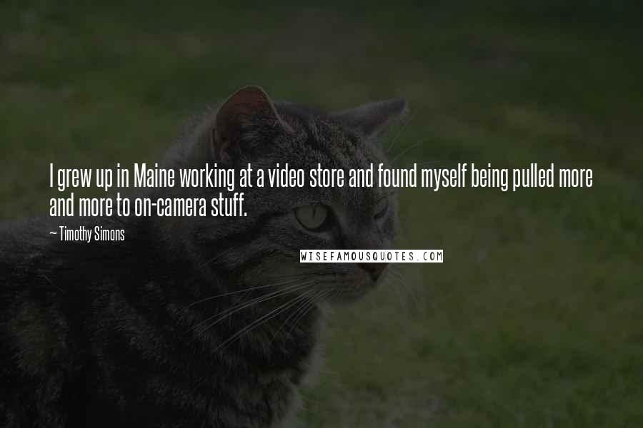Timothy Simons Quotes: I grew up in Maine working at a video store and found myself being pulled more and more to on-camera stuff.