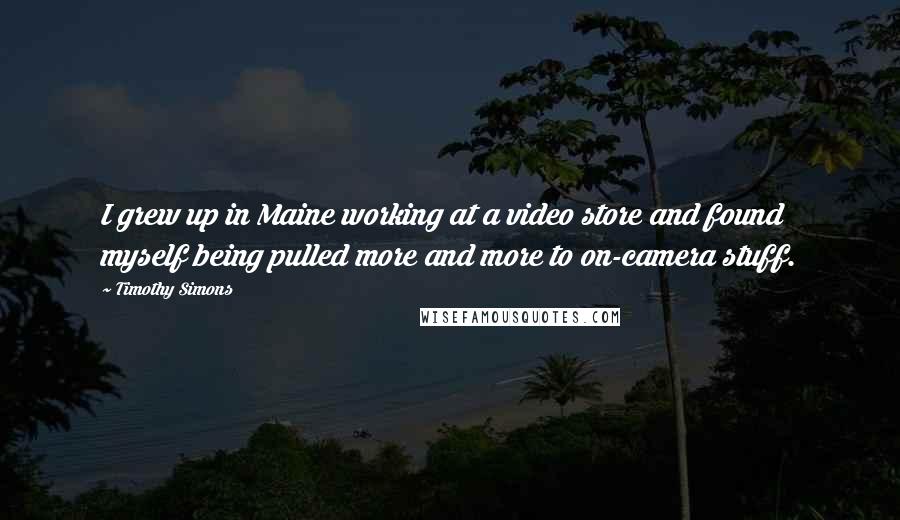 Timothy Simons Quotes: I grew up in Maine working at a video store and found myself being pulled more and more to on-camera stuff.