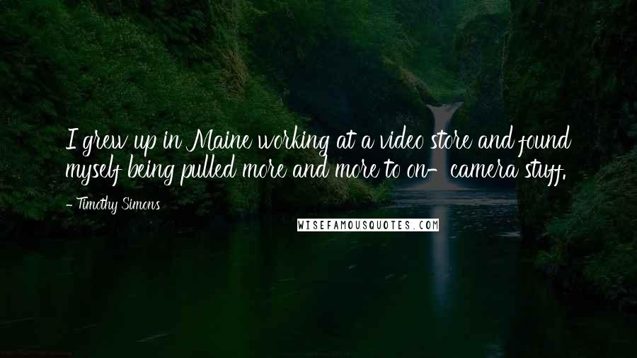 Timothy Simons Quotes: I grew up in Maine working at a video store and found myself being pulled more and more to on-camera stuff.