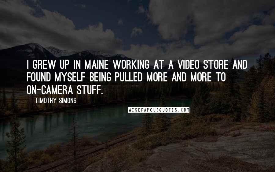 Timothy Simons Quotes: I grew up in Maine working at a video store and found myself being pulled more and more to on-camera stuff.