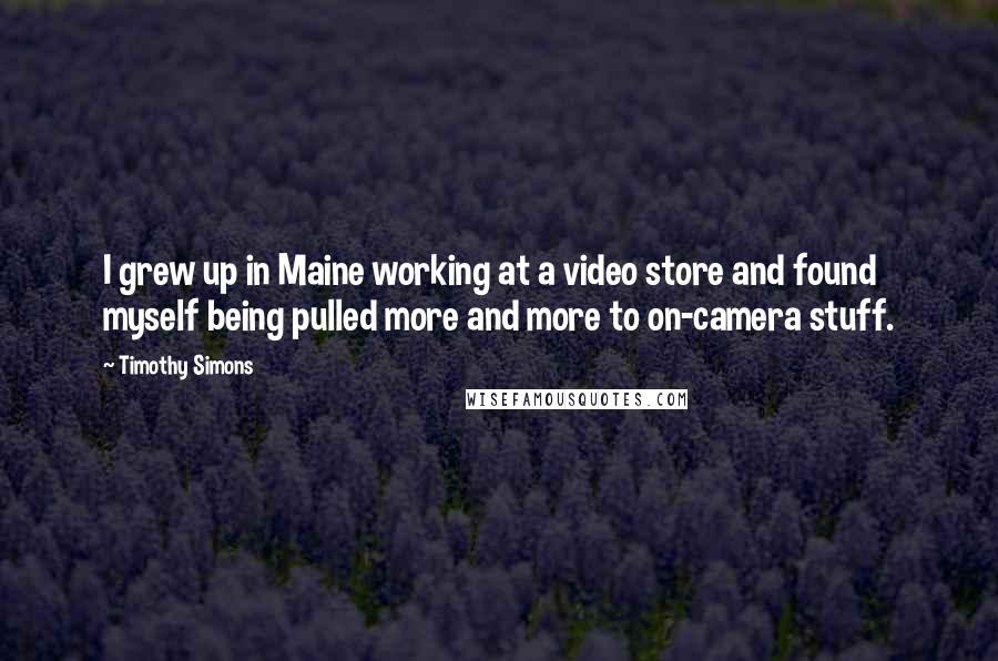 Timothy Simons Quotes: I grew up in Maine working at a video store and found myself being pulled more and more to on-camera stuff.