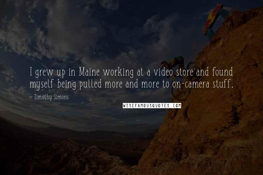Timothy Simons Quotes: I grew up in Maine working at a video store and found myself being pulled more and more to on-camera stuff.