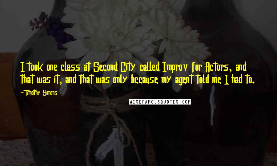 Timothy Simons Quotes: I took one class at Second City called Improv for Actors, and that was it, and that was only because my agent told me I had to.