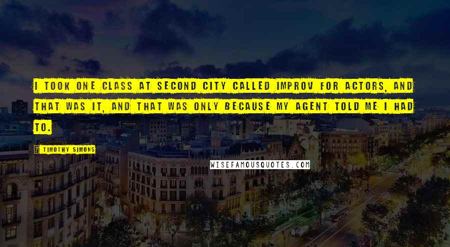 Timothy Simons Quotes: I took one class at Second City called Improv for Actors, and that was it, and that was only because my agent told me I had to.