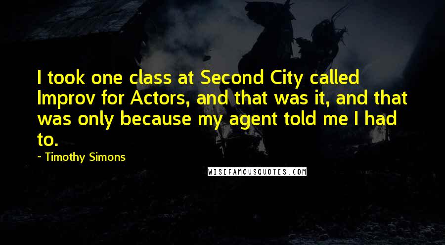 Timothy Simons Quotes: I took one class at Second City called Improv for Actors, and that was it, and that was only because my agent told me I had to.