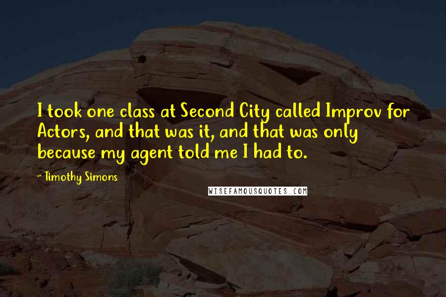 Timothy Simons Quotes: I took one class at Second City called Improv for Actors, and that was it, and that was only because my agent told me I had to.