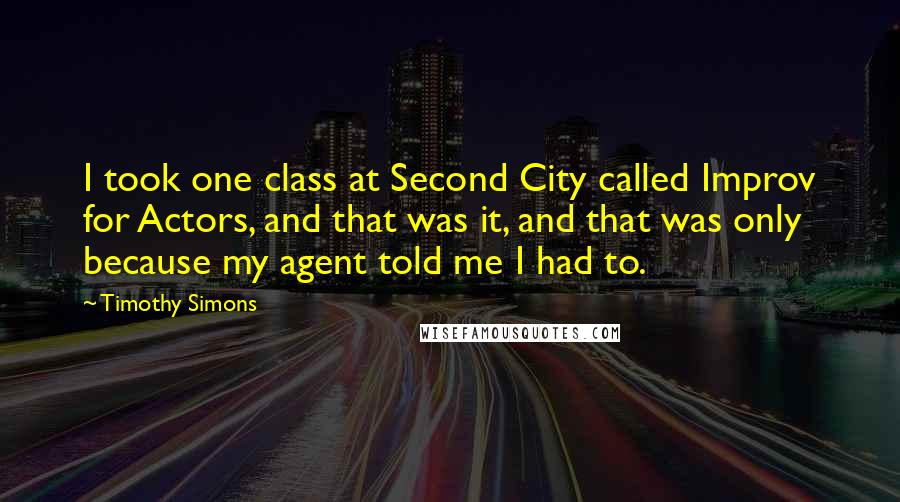 Timothy Simons Quotes: I took one class at Second City called Improv for Actors, and that was it, and that was only because my agent told me I had to.