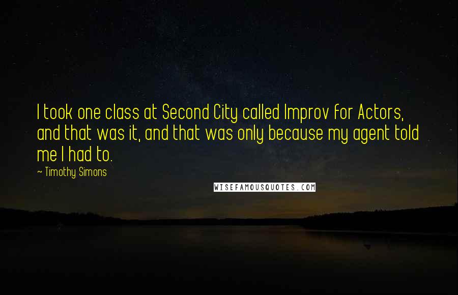 Timothy Simons Quotes: I took one class at Second City called Improv for Actors, and that was it, and that was only because my agent told me I had to.