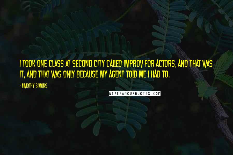 Timothy Simons Quotes: I took one class at Second City called Improv for Actors, and that was it, and that was only because my agent told me I had to.