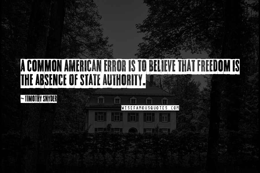 Timothy Snyder Quotes: A common American error is to believe that freedom is the absence of state authority.