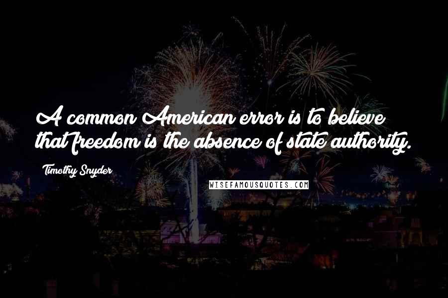 Timothy Snyder Quotes: A common American error is to believe that freedom is the absence of state authority.