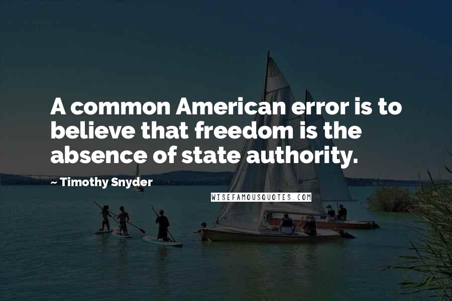 Timothy Snyder Quotes: A common American error is to believe that freedom is the absence of state authority.