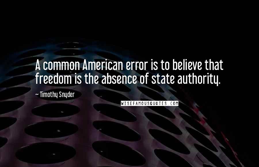 Timothy Snyder Quotes: A common American error is to believe that freedom is the absence of state authority.