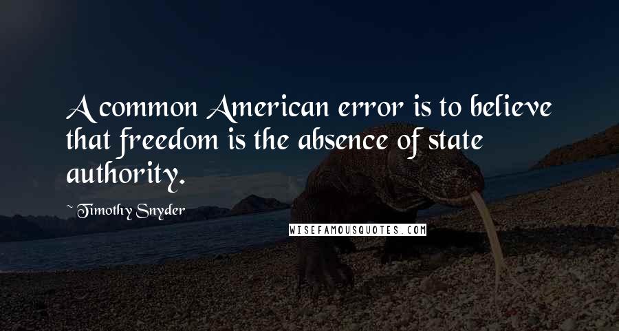 Timothy Snyder Quotes: A common American error is to believe that freedom is the absence of state authority.