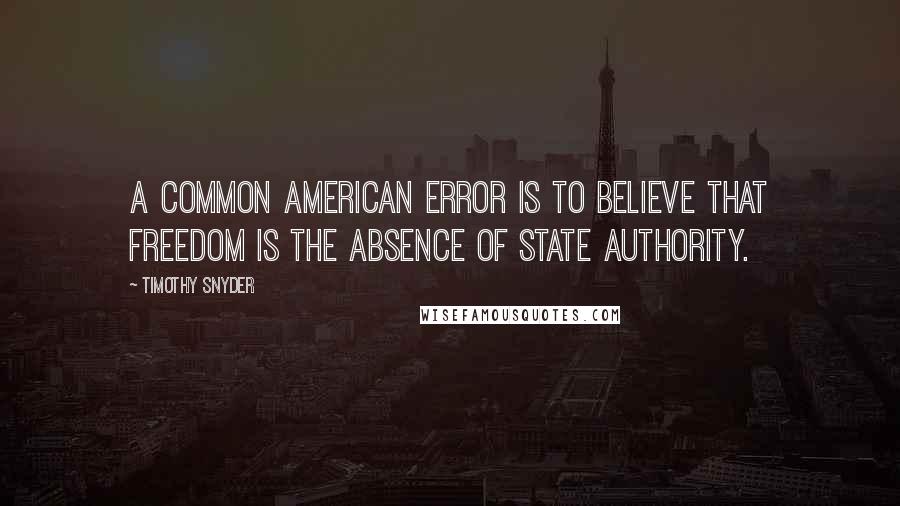 Timothy Snyder Quotes: A common American error is to believe that freedom is the absence of state authority.