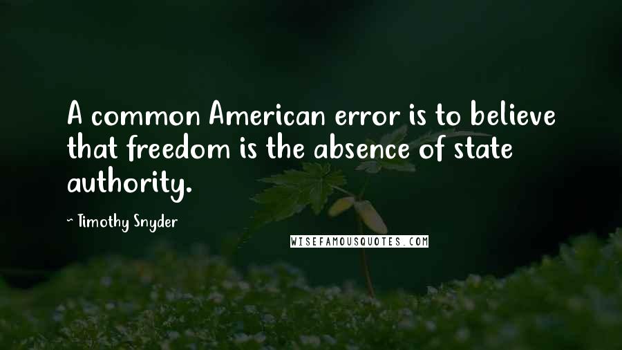 Timothy Snyder Quotes: A common American error is to believe that freedom is the absence of state authority.