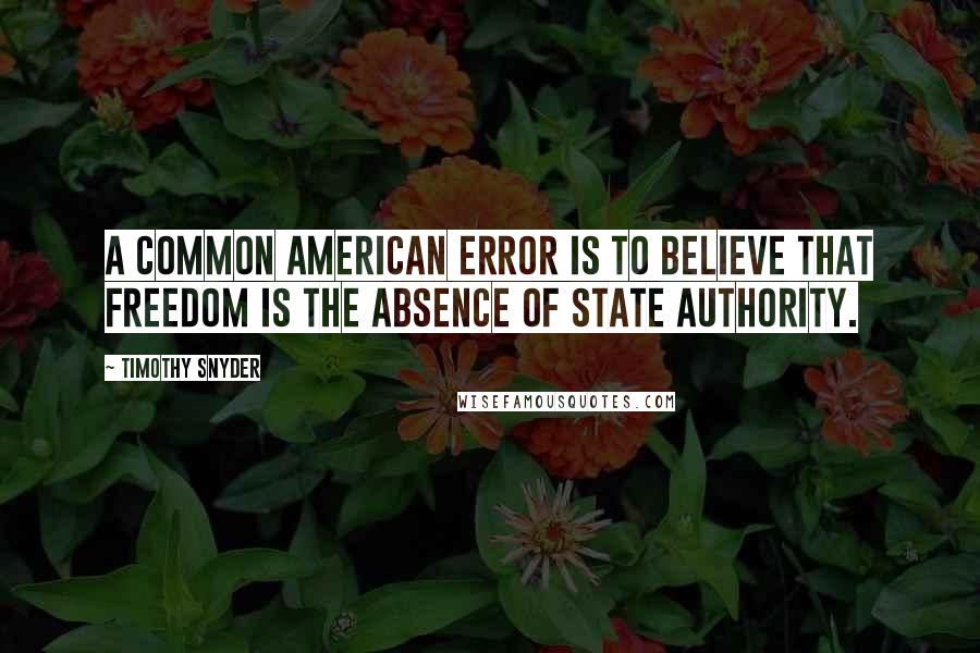Timothy Snyder Quotes: A common American error is to believe that freedom is the absence of state authority.