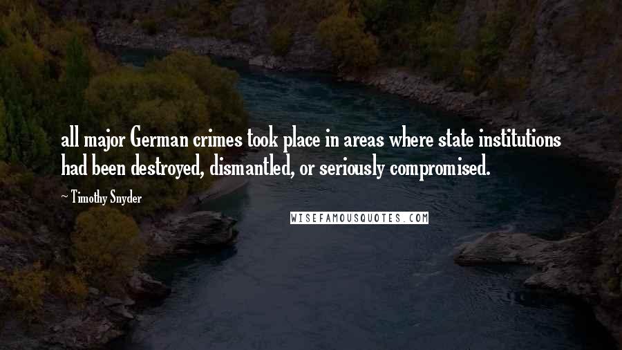 Timothy Snyder Quotes: all major German crimes took place in areas where state institutions had been destroyed, dismantled, or seriously compromised.