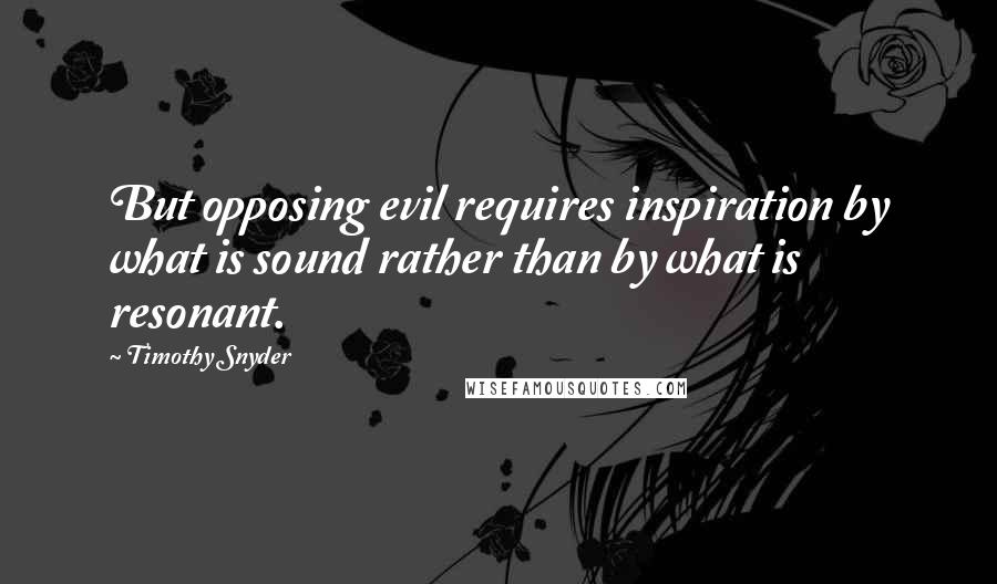 Timothy Snyder Quotes: But opposing evil requires inspiration by what is sound rather than by what is resonant.