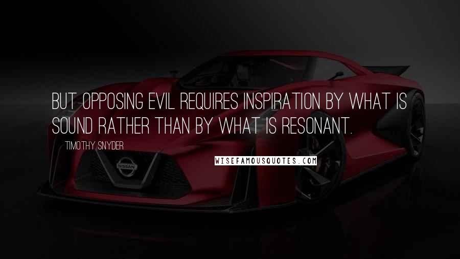 Timothy Snyder Quotes: But opposing evil requires inspiration by what is sound rather than by what is resonant.