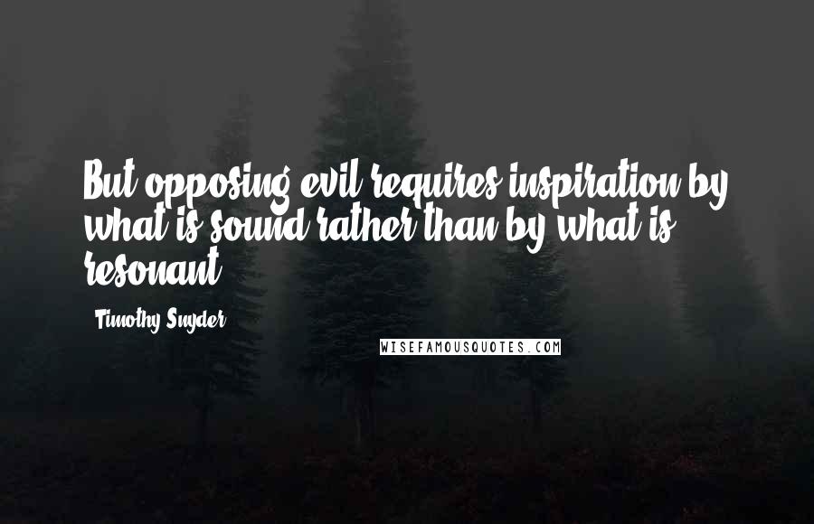 Timothy Snyder Quotes: But opposing evil requires inspiration by what is sound rather than by what is resonant.