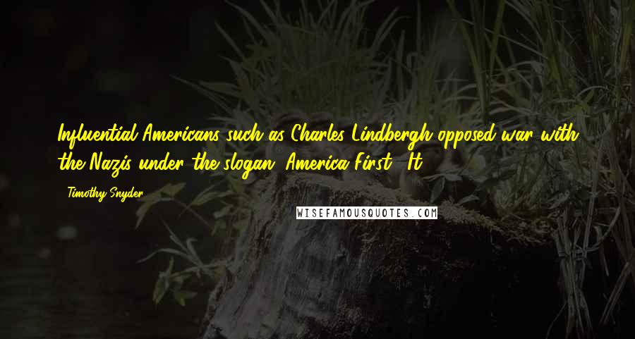 Timothy Snyder Quotes: Influential Americans such as Charles Lindbergh opposed war with the Nazis under the slogan "America First." It