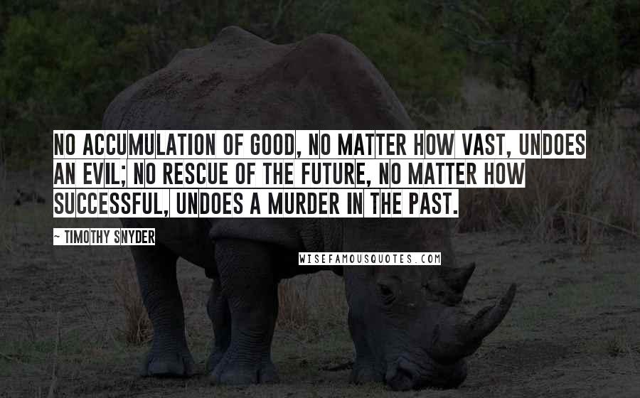 Timothy Snyder Quotes: No accumulation of good, no matter how vast, undoes an evil; no rescue of the future, no matter how successful, undoes a murder in the past.