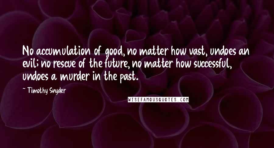 Timothy Snyder Quotes: No accumulation of good, no matter how vast, undoes an evil; no rescue of the future, no matter how successful, undoes a murder in the past.