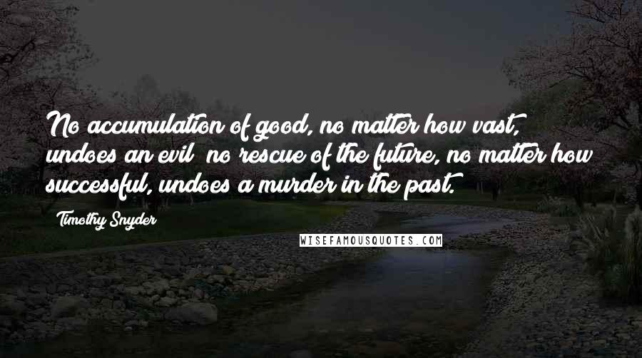 Timothy Snyder Quotes: No accumulation of good, no matter how vast, undoes an evil; no rescue of the future, no matter how successful, undoes a murder in the past.