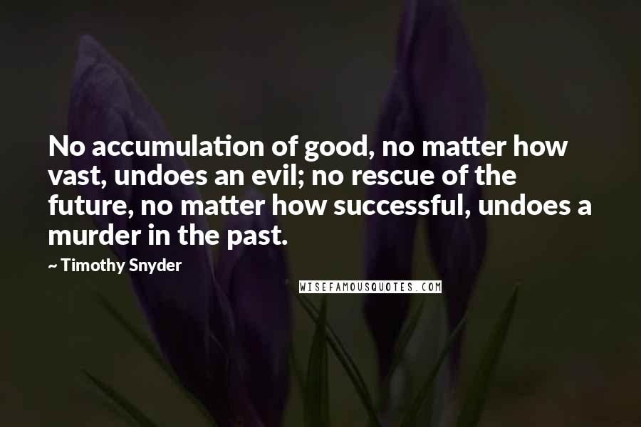 Timothy Snyder Quotes: No accumulation of good, no matter how vast, undoes an evil; no rescue of the future, no matter how successful, undoes a murder in the past.