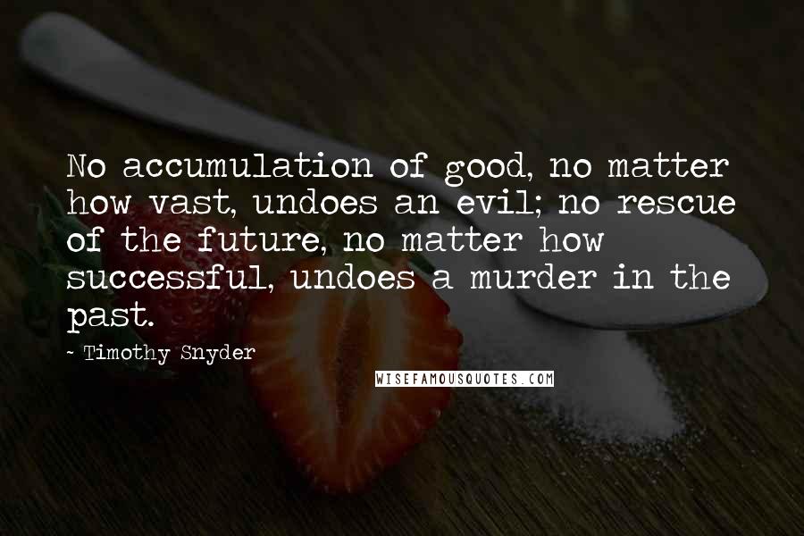 Timothy Snyder Quotes: No accumulation of good, no matter how vast, undoes an evil; no rescue of the future, no matter how successful, undoes a murder in the past.