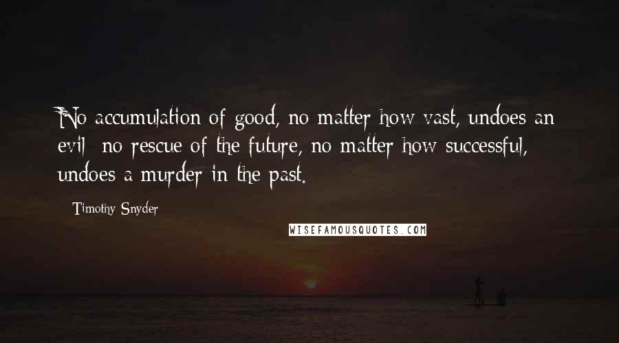 Timothy Snyder Quotes: No accumulation of good, no matter how vast, undoes an evil; no rescue of the future, no matter how successful, undoes a murder in the past.