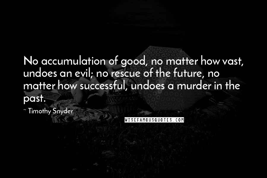 Timothy Snyder Quotes: No accumulation of good, no matter how vast, undoes an evil; no rescue of the future, no matter how successful, undoes a murder in the past.