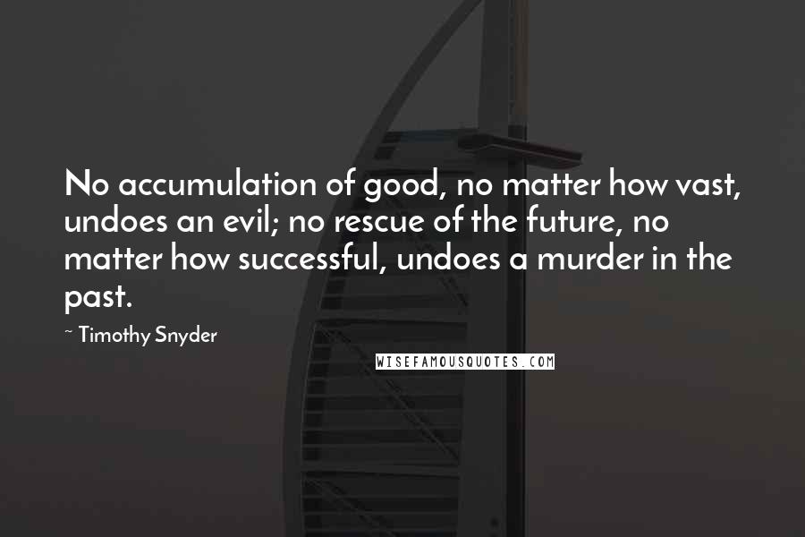 Timothy Snyder Quotes: No accumulation of good, no matter how vast, undoes an evil; no rescue of the future, no matter how successful, undoes a murder in the past.