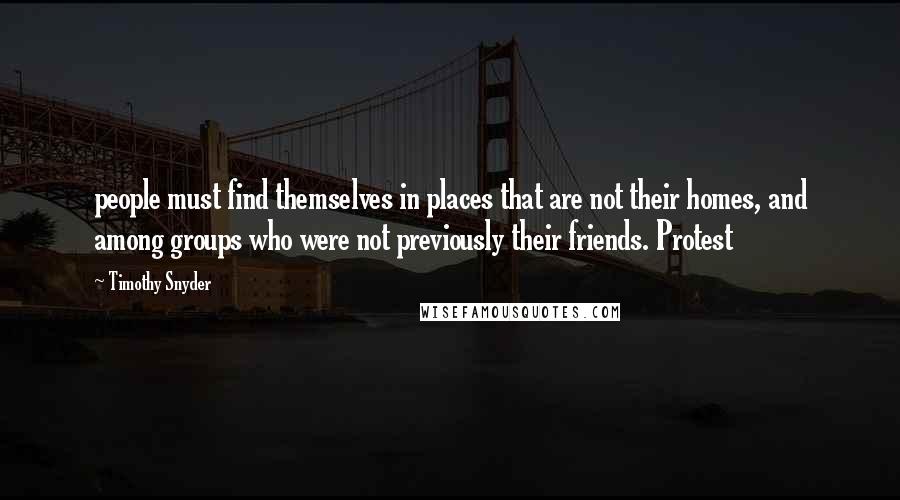 Timothy Snyder Quotes: people must find themselves in places that are not their homes, and among groups who were not previously their friends. Protest