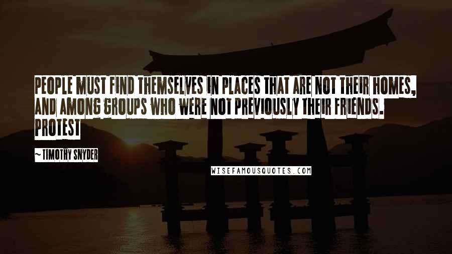 Timothy Snyder Quotes: people must find themselves in places that are not their homes, and among groups who were not previously their friends. Protest