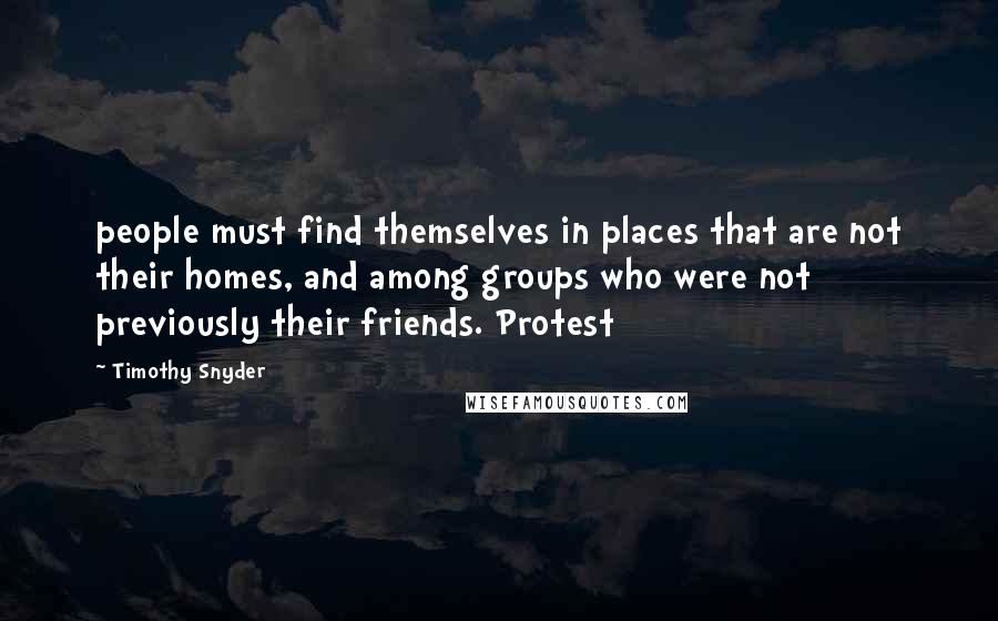 Timothy Snyder Quotes: people must find themselves in places that are not their homes, and among groups who were not previously their friends. Protest