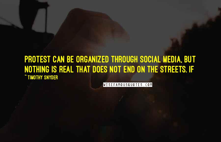 Timothy Snyder Quotes: Protest can be organized through social media, but nothing is real that does not end on the streets. If