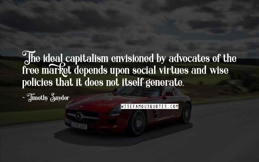 Timothy Snyder Quotes: The ideal capitalism envisioned by advocates of the free market depends upon social virtues and wise policies that it does not itself generate.