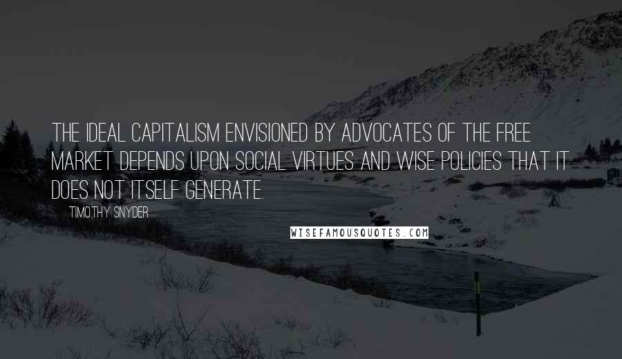 Timothy Snyder Quotes: The ideal capitalism envisioned by advocates of the free market depends upon social virtues and wise policies that it does not itself generate.