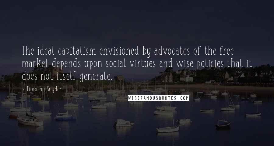 Timothy Snyder Quotes: The ideal capitalism envisioned by advocates of the free market depends upon social virtues and wise policies that it does not itself generate.