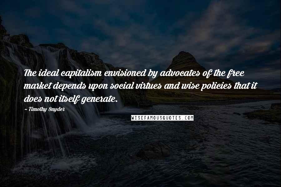 Timothy Snyder Quotes: The ideal capitalism envisioned by advocates of the free market depends upon social virtues and wise policies that it does not itself generate.