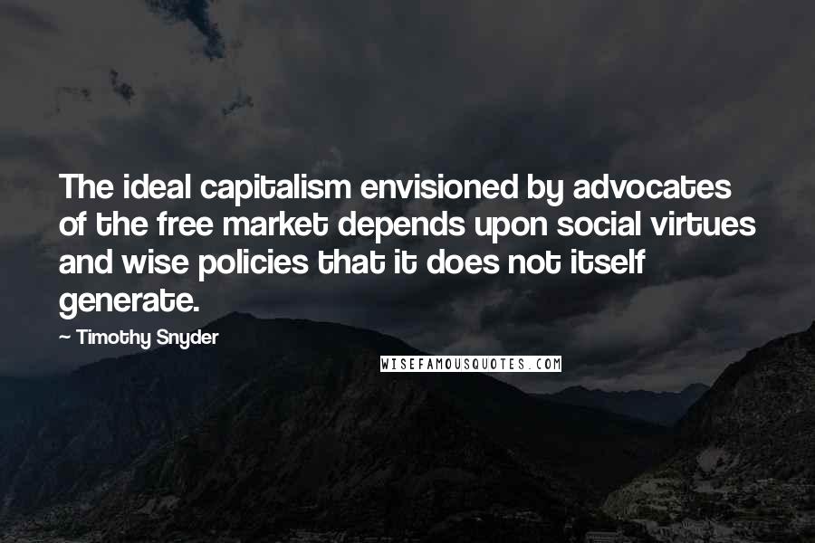 Timothy Snyder Quotes: The ideal capitalism envisioned by advocates of the free market depends upon social virtues and wise policies that it does not itself generate.