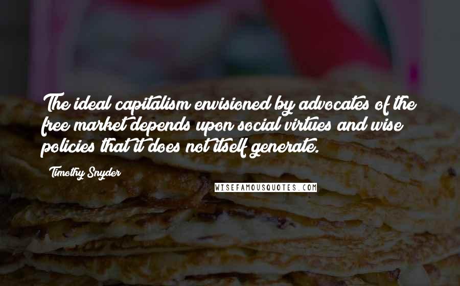 Timothy Snyder Quotes: The ideal capitalism envisioned by advocates of the free market depends upon social virtues and wise policies that it does not itself generate.